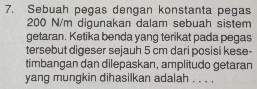 Sebuah pegas dengan konstanta pegas
200 N/m digunakan dalam sebuah sistem 
getaran. Ketika benda yang terikat pada pegas 
tersebut digeser sejauh 5 cm dari posisi kese- 
timbangan dan dilepaskan, amplitudo getaran 
yang mungkin dihasilkan adalah . . . .