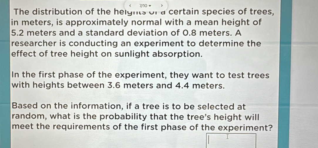 7/10 
The distribution of the heights of a certain species of trees, 
in meters, is approximately normal with a mean height of
5.2 meters and a standard deviation of 0.8 meters. A 
researcher is conducting an experiment to determine the 
effect of tree height on sunlight absorption. 
In the first phase of the experiment, they want to test trees 
with heights between 3.6 meters and 4.4 meters. 
Based on the information, if a tree is to be selected at 
random, what is the probability that the tree's height will 
meet the requirements of the first phase of the experiment?