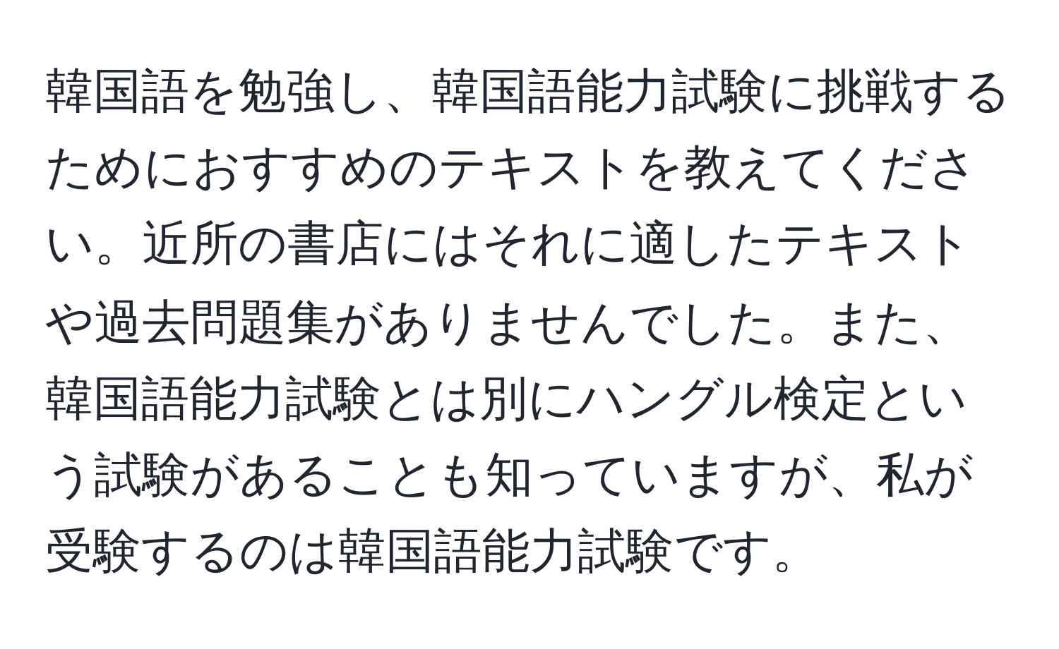 韓国語を勉強し、韓国語能力試験に挑戦するためにおすすめのテキストを教えてください。近所の書店にはそれに適したテキストや過去問題集がありませんでした。また、韓国語能力試験とは別にハングル検定という試験があることも知っていますが、私が受験するのは韓国語能力試験です。