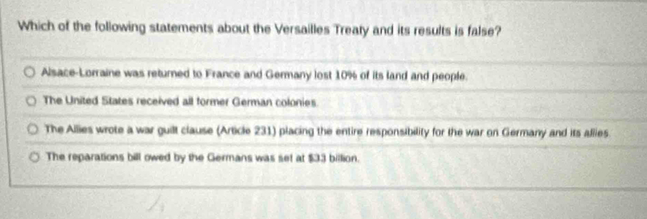 Which of the following statements about the Versailles Treaty and its results is false?
Alsace-Lorraine was returned to France and Germany lost 10% of its land and people.
The United States received all former German colonies.
The Allies wrote a war guilt clause (Article 231) placing the entire responsibility for the war on Germany and its allies.
The reparations bill owed by the Germans was set at $33 billion.