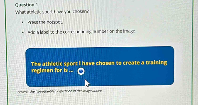 What athletic sport have you chosen? 
Press the hotspot. 
Add a label to the corresponding number on the image. 
The athletic sport I have chosen to create a training 
regimen for is ... 
Answer the fill-in-the-blank question in the image above.