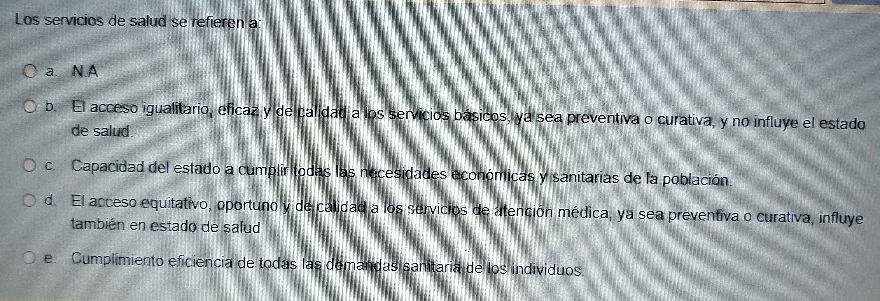 Los servicios de salud se refieren a:
a. N.A
b. El acceso igualitario, eficaz y de calidad a los servicios básicos, ya sea preventiva o curativa, y no influye el estado
de salud.
c. Capacidad del estado a cumplir todas las necesidades económicas y sanitarias de la población.
d. El acceso equitativo, oportuno y de calidad a los servicios de atención médica, ya sea preventiva o curativa, influye
también en estado de salud
e. Cumplimiento eficiencia de todas las demandas sanitaria de los individuos.