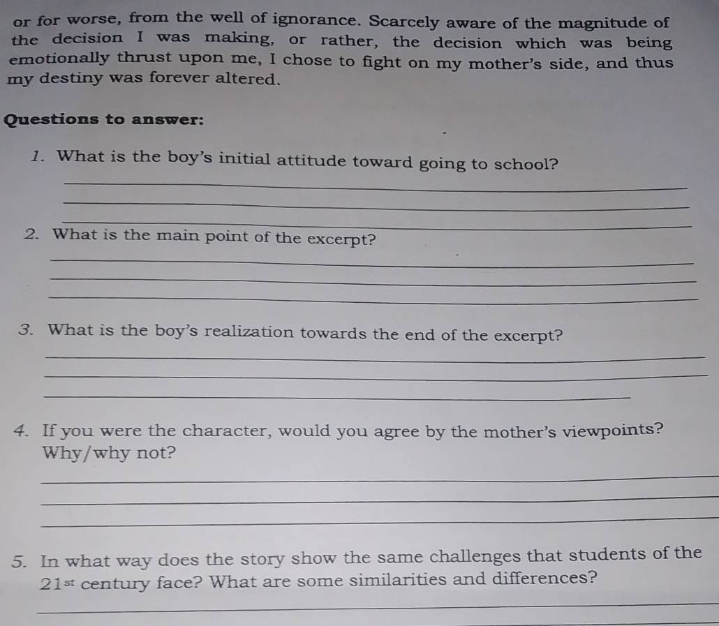 or for worse, from the well of ignorance. Scarcely aware of the magnitude of 
the decision I was making, or rather, the decision which was being 
emotionally thrust upon me, I chose to fight on my mother's side, and thus 
my destiny was forever altered. 
Questions to answer: 
1. What is the boy’s initial attitude toward going to school? 
_ 
_ 
_ 
2. What is the main point of the excerpt? 
_ 
_ 
_ 
3. What is the boy's realization towards the end of the excerpt? 
_ 
_ 
_ 
4. If you were the character, would you agree by the mother’s viewpoints? 
Why/why not? 
_ 
_ 
_ 
5. In what way does the story show the same challenges that students of the
21^(st) century face? What are some similarities and differences? 
_ 
_