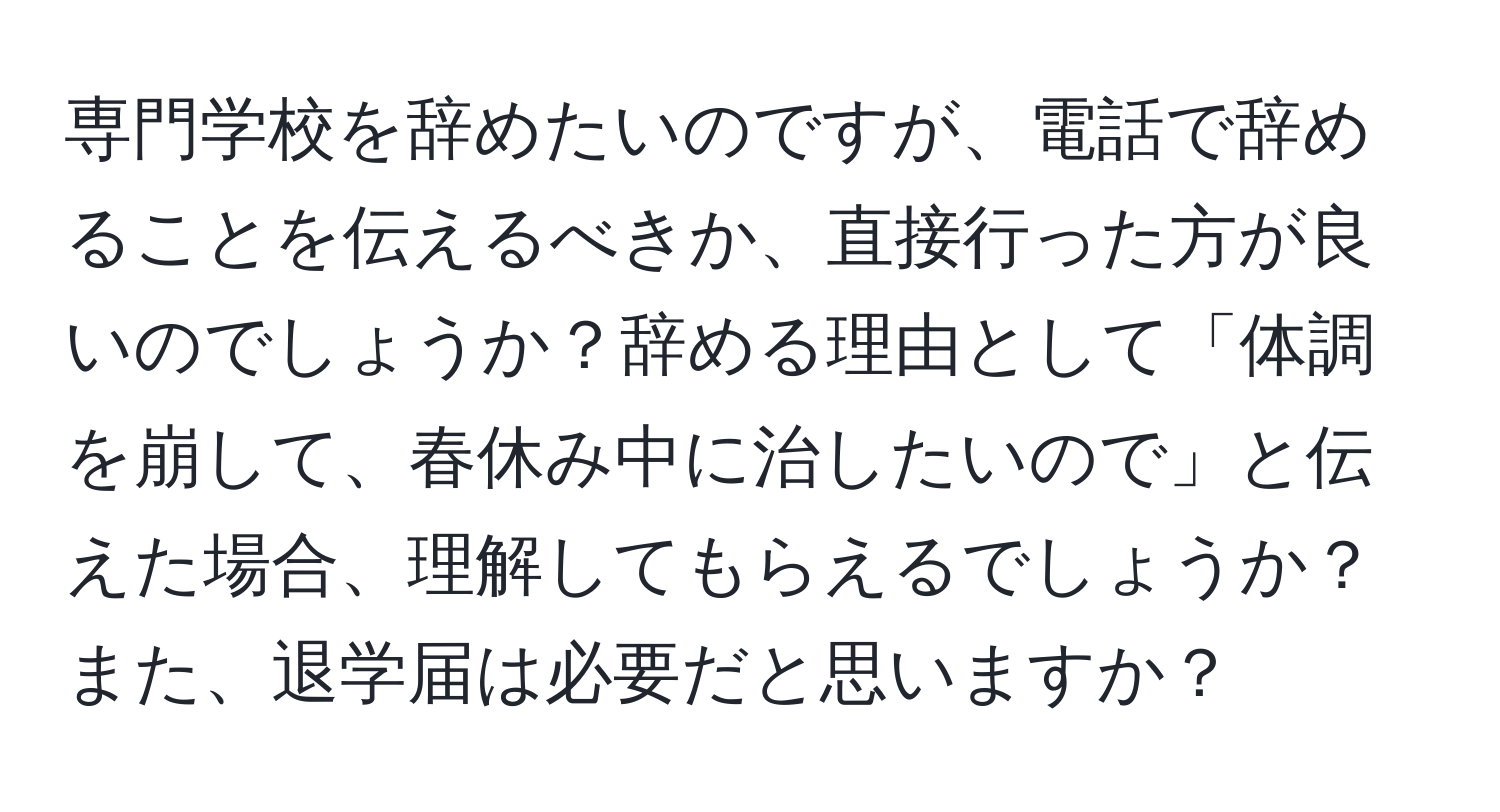 専門学校を辞めたいのですが、電話で辞めることを伝えるべきか、直接行った方が良いのでしょうか？辞める理由として「体調を崩して、春休み中に治したいので」と伝えた場合、理解してもらえるでしょうか？また、退学届は必要だと思いますか？