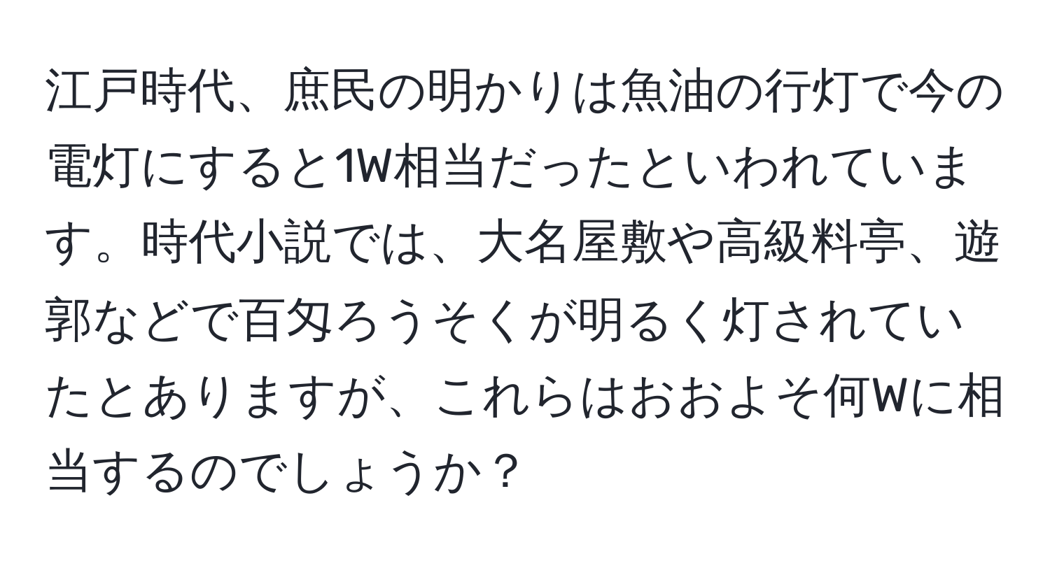 江戸時代、庶民の明かりは魚油の行灯で今の電灯にすると1W相当だったといわれています。時代小説では、大名屋敷や高級料亭、遊郭などで百匁ろうそくが明るく灯されていたとありますが、これらはおおよそ何Wに相当するのでしょうか？