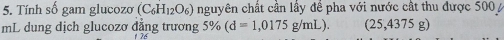 Tính số gam glucozo (C_6H_12O_6) nguyên chất cân lây đê pha với nước cất thu được 500
mL dung dịch glucozơ đẳng trương 5% (d=1,0175g/mL). (25,4375g)