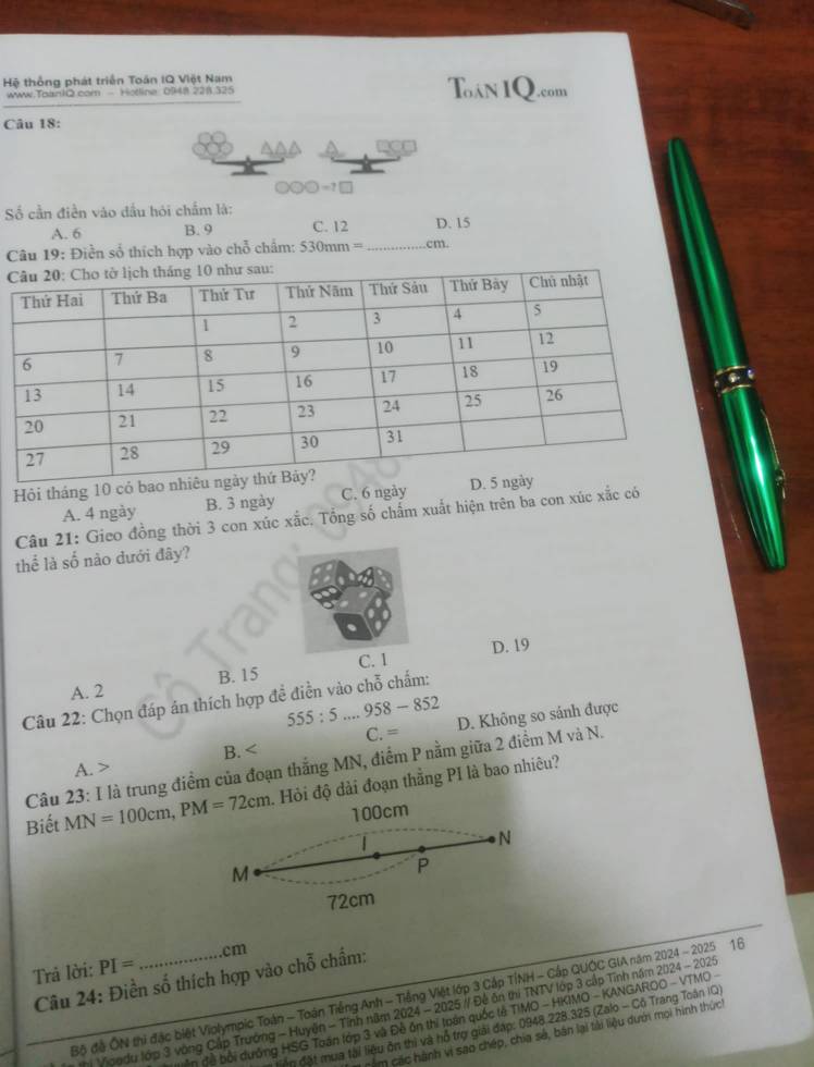 Hệ thống phát triển Toán IQ Việt Nam Toán IQ.com
www.ToanIQ.com - Hotline 0948 228.325
Câu 18:
□ □ □ =7□
Số cần điền vào đầu hói chẩm là:
A. 6 B. 9 C. 12 D. 15
Câu 19: Điền số thích hợp vào chỗ chẩm: 530mm= _cm.
 
Hội tháng 10 có
A. 4 ngày B. 3 ngày C. 6 ngày 
Câu 21: Gieo đồng thời 3 con xúc xắc. Tổng số chấm xuất hiện trên ba con xúc xắc có
thể là số nào dưới đây?
C. 1 D. 19
A. 2 B. 15
Câu 22: Chọn đáp án thích hợp đề điền vào chỗ chấm:
555:5 .. 958-852
A. > B. C. = D. Không so sánh được
Câu 23: I là trung điểm của đoạn thắng MN, điểm P nằm giữa 2 điểm M và N.
Biết MN=100cm,PM=72cm. Hỏi độ dài đoạn thẳng PI là bao nhiêu?
100cm
N
M
P
72cm
.cm
Trả lời: PI=
Câu 24: Điền số thích hợp vào chỗ chẩm:
Bộ đề ÔN thì đặc biết Violympic Toàn - Toán Tiếng Anh - Tiếng Việt lớp 3 Cấp TỉNH - Cấp QUÔC GIA năm 2024 - 2025 16
Vigodu lớp 3 vòng Cấp Trường - Huyện - Tính năm 2024 - 2025 // Đề ôn thí TNTV lớp 3 cập Tính năm 2024 - 2025
Ấn đề bối dướng HSG Toán lớp 3 và Đề ôn thị toán quốc tả TIMO - HKIMO - KANGAROO - VTMO -
ộp đặt mua tài liệu ôn thị và hỗ trợ giải đạp: 0948.228.325 (Zalo - Cô Trang Toán IQ)
năm các hành vi sao chép, chia sẻ, bản lại tải liệu dưới mọi hình thứch