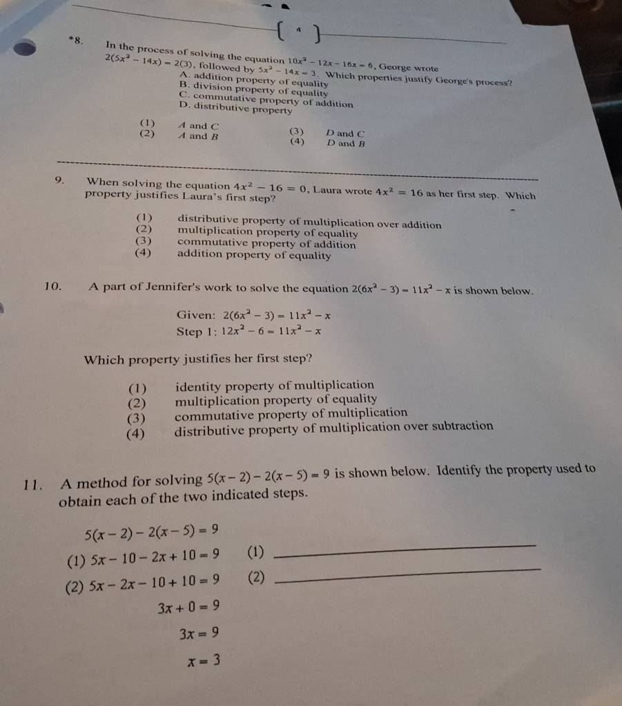 In the process of solving the equation 10x^2-12x-16x=6
, George wrote
2(5x^2-14x)=2(3) , followed by 5x^2-14x=3. Which properties justify George's process?
A. addition property of equality
B. division property of equality
C. commutative property of addition
D. distributive property
(1) A and C D and C
(3)
(2) A and B (4) D and B
9. When solving the equation 4x^2-16=0 , Laura wrote 4x^2=16 as her first step. Which
property justifies Laura’s first step?
(1) distributive property of multiplication over addition
(2) multiplication property of equality
(3) commutative property of addition
(4) — addition property of equality
10. A part of Jennifer's work to solve the equation 2(6x^2-3)=11x^2-x is shown below.
Given: 2(6x^2-3)=11x^2-x
tep 1: 12x^2-6=11x^2-x
Which property justifies her first step?
(1) identity property of multiplication
(2) multiplication property of equality
(3) commutative property of multiplication
(4) distributive property of multiplication over subtraction
11. A method for solving 5(x-2)-2(x-5)=9 is shown below. Identify the property used to
obtain each of the two indicated steps.
5(x-2)-2(x-5)=9
(1) 5x-10-2x+10=9 (1)
_
(2) 5x-2x-10+10=9 (2)
_
3x+0=9
3x=9
x=3