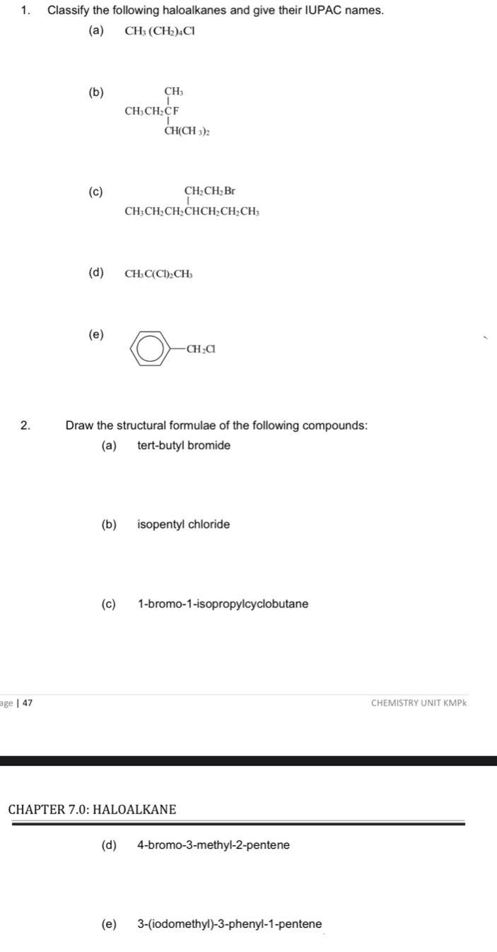 Classify the following haloalkanes and give their IUPAC names. 
(a) CH_3(CH_2)_4Cl
(b) CH_3CH_2CF _3^(1H(CH_3))_2
(c) beginarrayr CH_2CH_2Br CH_3CH_2CHCH_2CH_3endarray
(d) CH_3C(Cl)_2CH_3
(e)  enclos>-at, a
2. Draw the structural formulae of the following compounds: 
(a) tert-butyl bromide 
(b) isopentyl chloride 
(c) 1-bromo-1-isopropylcyclobutane 
age | 47 CHEMISTRY UNIT KMPk 
CHAPTER 7.0: HALOALKANE 
(d) 4 -bromo-3-methyl -2 -pentene 
(e) 3 -(iodomethyl) -3 -phenyl-1-pentene