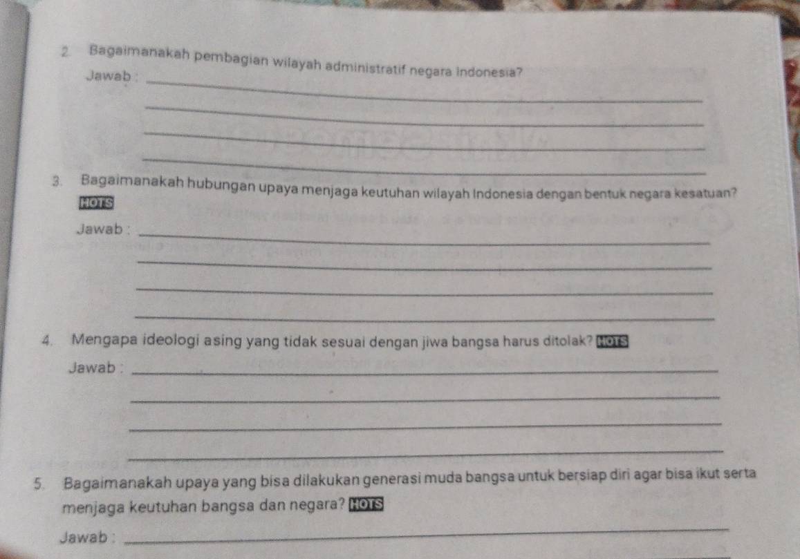 Bagaimanakah pembagian wilayah administratif negara Indonesia? 
Jawab :_ 
_ 
_ 
_ 
3. Bagaimanakah hubungan upaya menjaga keutuhan wilayah Indonesia dengan bentuk negara kesatuan? 
HOTS 
Jawab :_ 
_ 
_ 
_ 
4. Mengapa ideologi asing yang tidak sesuai dengan jiwa bangsa harus ditolak? HoTs 
Jawab :_ 
_ 
_ 
_ 
5. Bagaimanakah upaya yang bisa dilakukan generasi muda bangsa untuk bersiap diri agar bisa ikut serta 
menjaga keutuhan bangsa dan negara? Hors 
Jawab : 
_