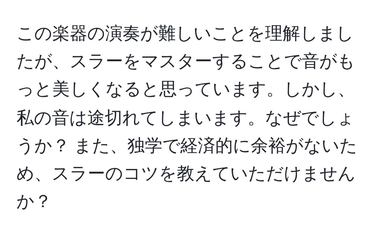 この楽器の演奏が難しいことを理解しましたが、スラーをマスターすることで音がもっと美しくなると思っています。しかし、私の音は途切れてしまいます。なぜでしょうか？ また、独学で経済的に余裕がないため、スラーのコツを教えていただけませんか？