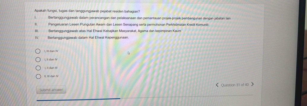 Apakah fungsi, tugas dan tanggungjawab pejabat residen bahagian?
1. Bertanggungjawab dalam perancangan dan pelaksanaan dan pemantauan projek-projek pembangunan dengan jabatan lain
I. Pengeluaran Lesen Pungutan Awam dan Lesen Senapang serta permohonan Perkhidmatan Kredit Komuniti
III. Bertanggungjawab atas Hal Ehwal Kebajikan Masyarakat, Agama dan kepimpinan Kaum
IV. Bertanggungjawab dalam Hal Ehwal Kepenggunaan
I, III dan IV
I, II dan IV
I. II dan III
II, III dan IV
Submit answer Question 31 of 40