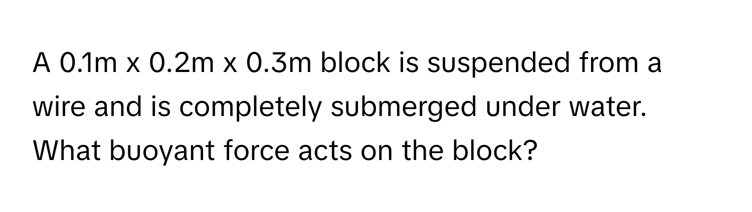 A 0.1m x 0.2m x 0.3m block is suspended from a wire and is completely submerged under water. What buoyant force acts on the block?