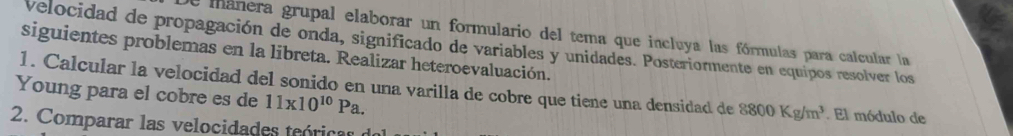 mánera grupal elaborar un formulario del tema que incluya las fórmulas para calcular la 
Velocidad de propagación de onda, significado de variables y unidades. Posteriormente en equipos resolver los 
siguientes problemas en la libreta. Realizar heteroevaluación. 
1. Calcular la velocidad del sonido en una varilla de cobre que tiene una densidad de 8800Kg/m^3
Young para el cobre es de 11* 10^(10)Pa. . El módulo de 
2. Comparar las velocidades teórica