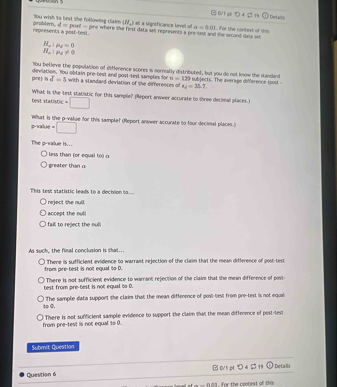 □ 0/1 pt O 4 2 19 Details
You wish to test the following claim (H_a) at a significance level of alpha =0.01 , For the context of this
problem, d □ post — pre where the first data set represents a pre-test and the second data set 
represents a post-test.
H_o:mu _d=0
H_a:mu _d!= 0
You believe the population of difference scores is normally distributed, but you do not know the standard
deviation. You obtain pre-test and post-test samples for n=129 subjects. The average difference (post -
pre) is overline d=5 with a standard deviation of the differences of s_d=35.7. 
What is the test statistic for this sample? (Report answer accurate to three decimal places.)
test statistic m □ 
What is the p -value for this sample? (Report answer accurate to four decimal places.)
p-value = □
The p -value is...
less than (or equal to) α
greater than α
This test statistic leads to a decision to...
reject the null
accept the null
fail to reject the null
As such, the final conclusion is that...
There is sufficient evidence to warrant rejection of the claim that the mean difference of post-test
from pre-test is not equal to 0.
There is not sufficient evidence to warrant rejection of the claim that the mean difference of post-
test from pre-test is not equal to 0.
The sample data support the claim that the mean difference of post-test from pre-test is not equal
to 0.
There is not sufficient sample evidence to support the claim that the mean difference of post-test
from pre-test is not equal to 0.
Submit Question
Question 6 0/1 pt つ 4 % 19 odot Details
0.01. For the context of this