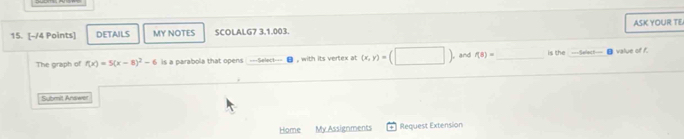 DETAILS MY NOTES SCOLALG7 3.1.003. ASK YOUR TE 
The graph of f(x)=5(x-8)^2-6 is a parabola that opens S e lec , with its vertex at (x,y)=(□ | , and f(8)= is the ===Select= value of f. 
Sybmit Answer 
Home My Assignments Request Extension