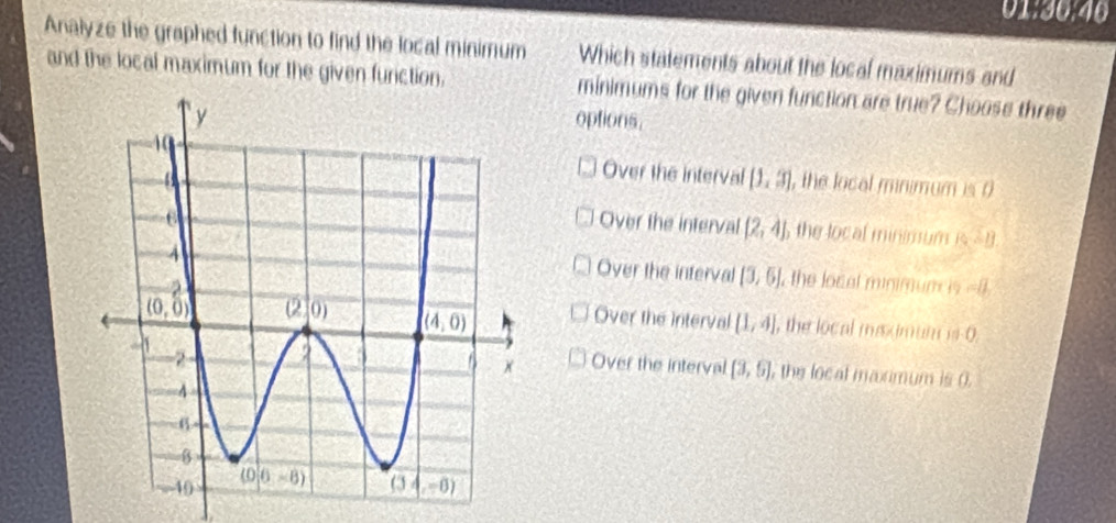 01:30:40
Analyze the graphed function to find the local minimum Which statements about the local maximums and
and the local maximum for the given furction. minimums for the given function are true? Choose three
options.
Over the interval [1,3] , the local minimum is 0
Over the interval (2,4) the local minimum is - 8
Over the interval [3,6] , the local minimum is =8
Over the interval
(1,4] l, the local meximum is 0.
Over the interval [3,6] l, the local maximum is 0.