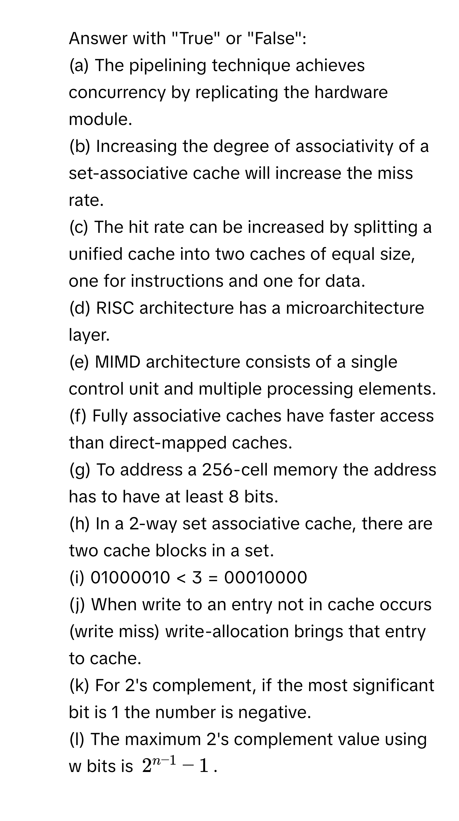 Answer with "True" or "False": 
(a) The pipelining technique achieves concurrency by replicating the hardware module. 
(b) Increasing the degree of associativity of a set-associative cache will increase the miss rate. 
(c) The hit rate can be increased by splitting a unified cache into two caches of equal size, one for instructions and one for data. 
(d) RISC architecture has a microarchitecture layer. 
(e) MIMD architecture consists of a single control unit and multiple processing elements. 
(f) Fully associative caches have faster access than direct-mapped caches. 
(g) To address a 256-cell memory the address has to have at least 8 bits. 
(h) In a 2-way set associative cache, there are two cache blocks in a set. 
(i) 01000010 < 3 = 00010000 
(j) When write to an entry not in cache occurs (write miss) write-allocation brings that entry to cache. 
(k) For 2's complement, if the most significant bit is 1 the number is negative. 
(l) The maximum 2's complement value using w bits is $2^(n−1) −1$.