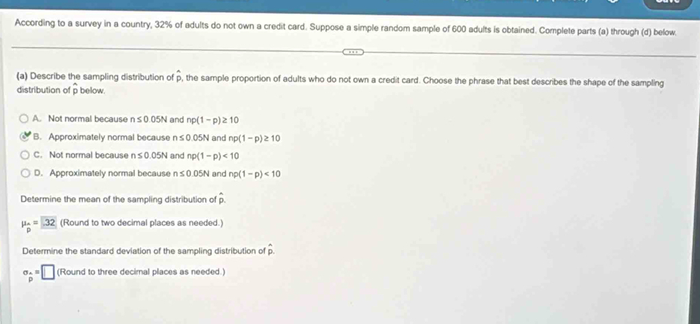 According to a survey in a country, 32% of adults do not own a credit card. Suppose a simple random sample of 600 adults is obtained. Complete parts (a) through (d) below.
(a) Describe the sampling distribution of p, the sample proportion of adults who do not own a credit card. Choose the phrase that best describes the shape of the sampling
distribution of p below.
A. Not normal because n≤ 0.05N and np(1-p)≥ 10
B. Approximately normal because n≤ 0.05N and np(1-p)≥ 10
C. Not normal because n≤ 0.05N and np(1-p)<10</tex>
D. Approximately normal because n≤ 0.05N and np(1-p)<10</tex> 
Determine the mean of the sampling distribution of hat p.
mu _hat p=32 (Round to two decimal places as needed.)
Determine the standard deviation of the sampling distribution of hat p.
sigma _widehat p=□ (Round to three decimal places as needed.)