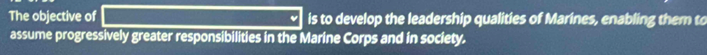 The objective of is to develop the leadership qualities of Marines, enabling them to 
assume progressively greater responsibilities in the Marine Corps and in society.