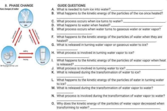 GUIDE QUESTIONS: 
Pase changes of ruttor What is needed to turn ice into water?_ 
What happens to the kinetic energy of the particles of the ice once heated? 
_ 
What process occurs when ice turns to water?_ 
What happens to water when heated?_ 
What process occurs when water turns to gaseous water or water vapor? 
_ 
What happens to the kinetic energy of the particles of water when they are 
heated?_ 
What is released in turning water vapor or gaseous water to ice? 
_ 
What process is involved in turning water vapor to ice? 
_ 
What happens to the kinetic energy of the particles of water vapor when heat 
is released?_ 
What process is involved in turning water to ice?_ 
K. What is released during the transformation of water to ice? 
_ 
L. What happens to the kinetic energy of the particles of eater in turning water 
to ice?_ 
M. What is released during the transformation of water vapor to water? 
_ 
N. What process is involved during the transformation of water vapor to water? 
_ 
O. Why does the kinetic energy of the particles of water vapor decreased when 
transforming to water?_