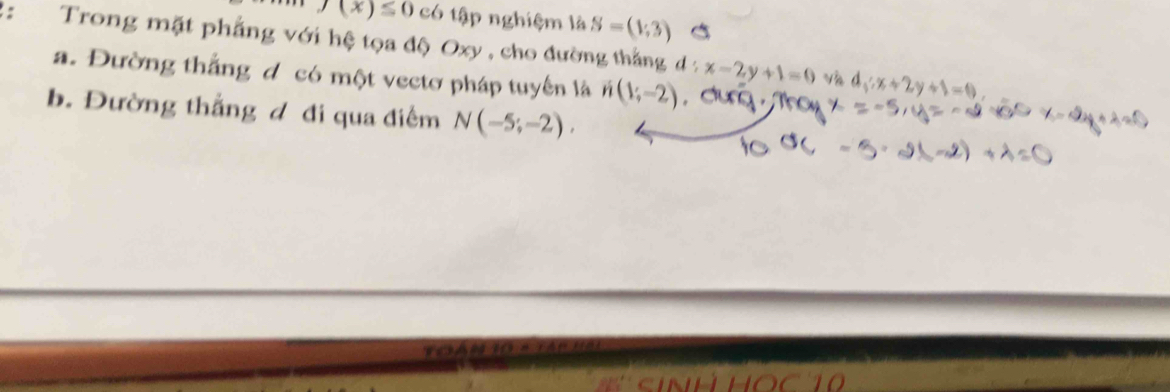 f(x)≤ 0 có tập nghiệm là S=(1,3)
: Trong mặt phẳng với hệ tọa độ Oxy , cho đường thắng d:x-2y+1=0
a. Đường thắng đ có một vectơ pháp tuyển là n(1;-2)
Và d_1:x+2y+1=0
b. Đường thắng đ đi qua điểm N(-5;-2).