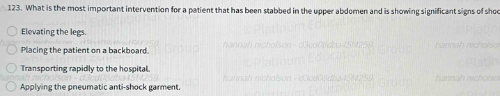 What is the most important intervention for a patient that has been stabbed in the upper abdomen and is showing significant signs of sho
Elevating the legs.
Placing the patient on a backboard.
Transporting rapidly to the hospital.
Applying the pneumatic anti-shock garment.