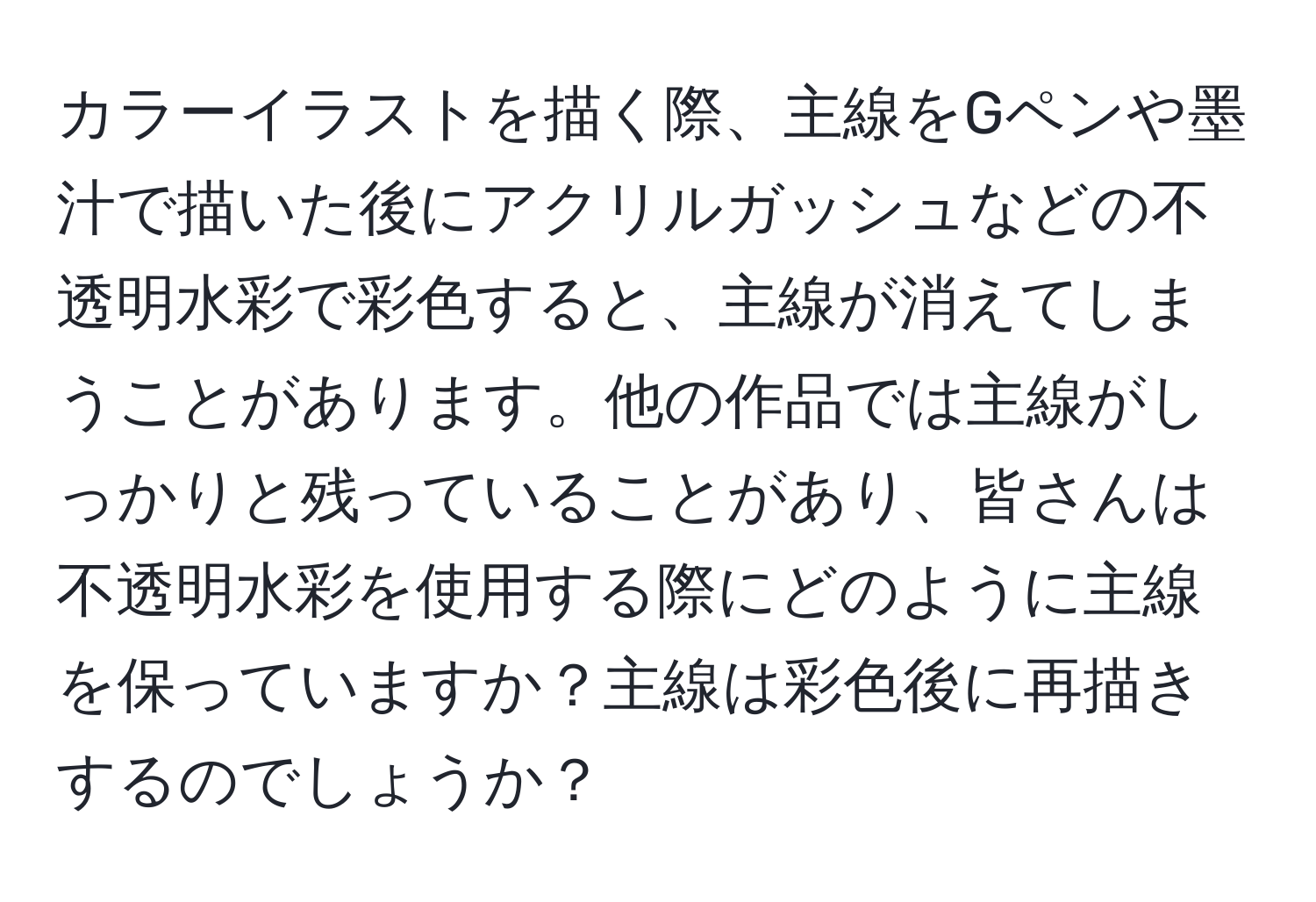 カラーイラストを描く際、主線をGペンや墨汁で描いた後にアクリルガッシュなどの不透明水彩で彩色すると、主線が消えてしまうことがあります。他の作品では主線がしっかりと残っていることがあり、皆さんは不透明水彩を使用する際にどのように主線を保っていますか？主線は彩色後に再描きするのでしょうか？