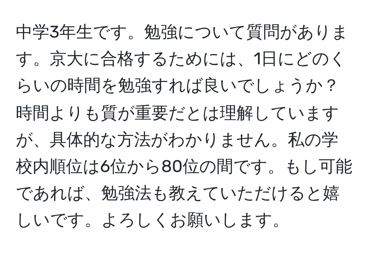 中学3年生です。勉強について質問があります。京大に合格するためには、1日にどのくらいの時間を勉強すれば良いでしょうか？時間よりも質が重要だとは理解していますが、具体的な方法がわかりません。私の学校内順位は6位から80位の間です。もし可能であれば、勉強法も教えていただけると嬉しいです。よろしくお願いします。