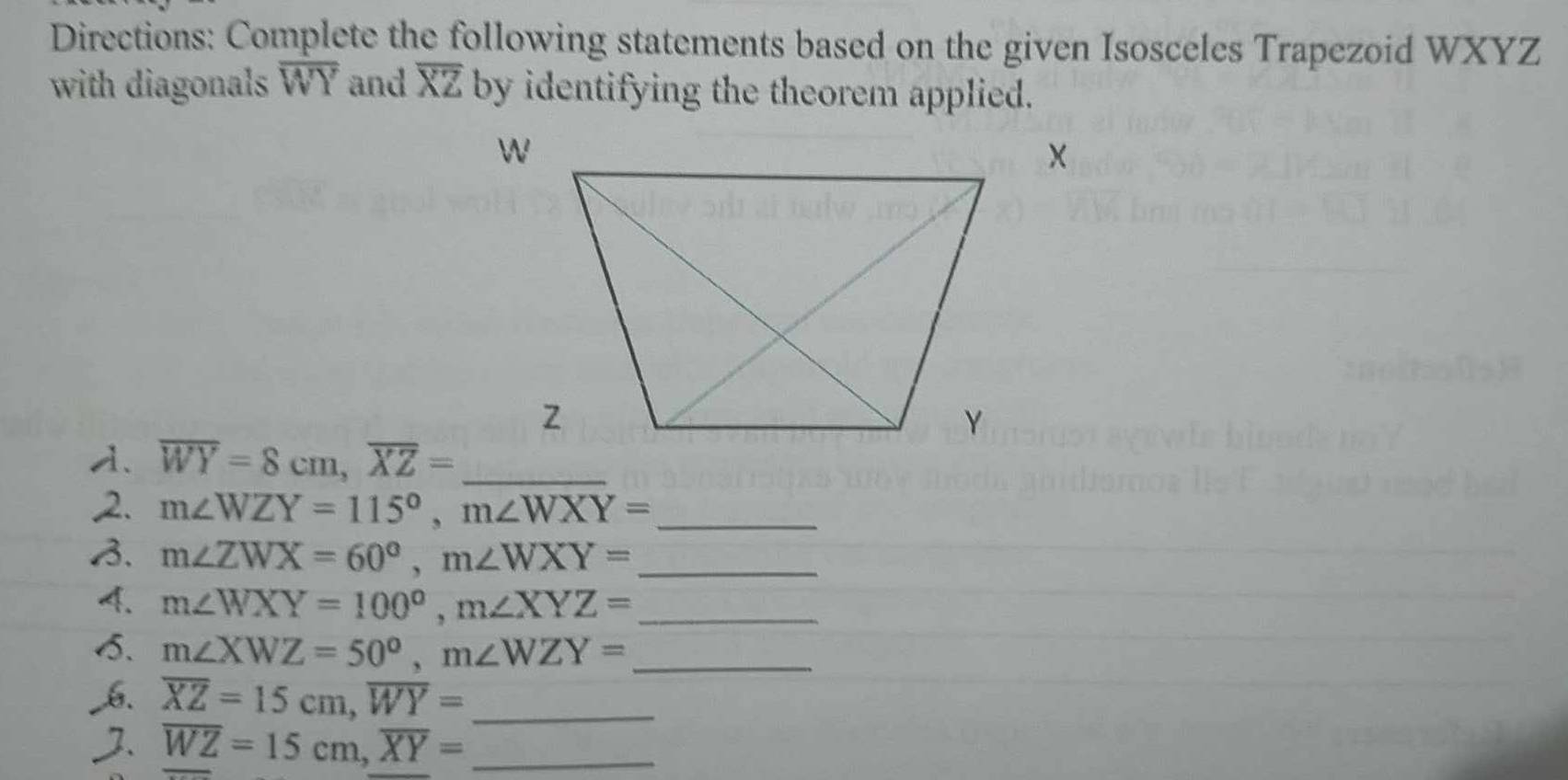 Directions: Complete the following statements based on the given Isosceles Trapezoid WXYZ
with diagonals overline WY and overline XZ by identifying the theorem applied.
overline WY=8cm, overline XZ=
_ 
2. m∠ WZY=115°, m∠ WXY= _ 
B. m∠ ZWX=60°, m∠ WXY= _ 
4. m∠ WXY=100°, m∠ XYZ= _ 
5. m∠ XWZ=50°, m∠ WZY= _ 
_ overline XZ=15cm, overline WY=
overline WZ=15cm, overline XY= _