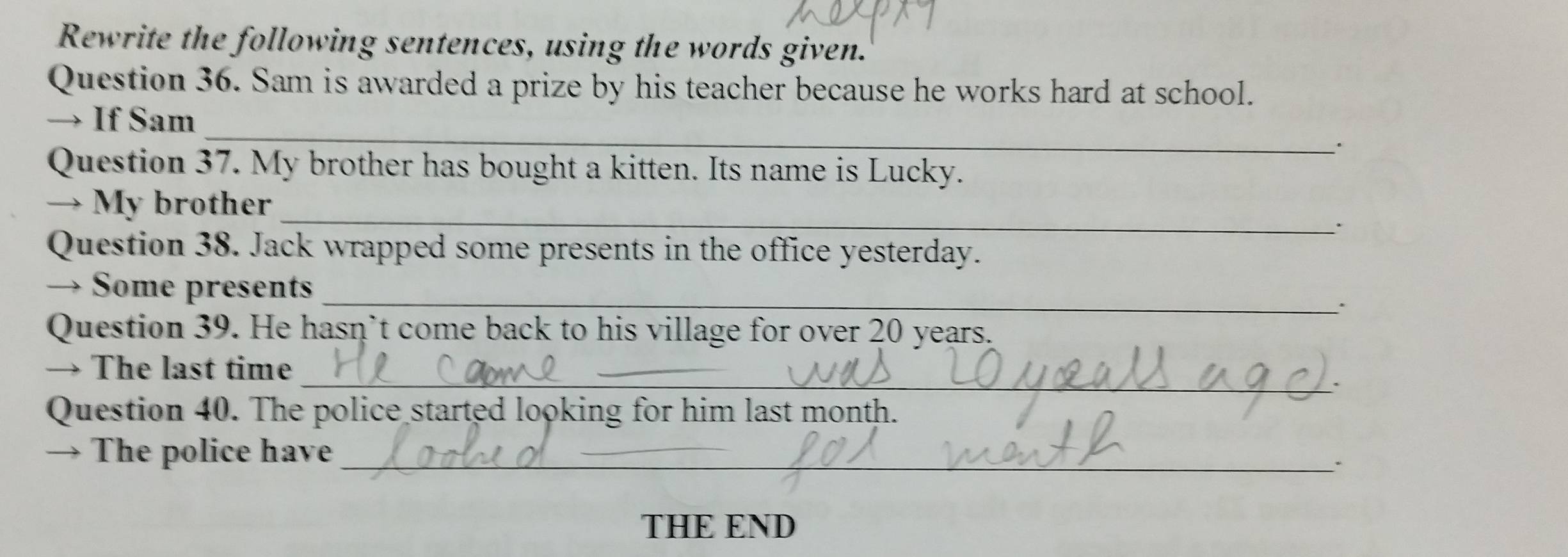 Rewrite the following sentences, using the words given. 
Question 36. Sam is awarded a prize by his teacher because he works hard at school. 
_ 
→ If Sam 
Question 37. My brother has bought a kitten. Its name is Lucky. 
_ 
→ My brother 
、 
Question 38. Jack wrapped some presents in the office yesterday. 
→ Some presents_ 
. 
Question 39. He hasn’t come back to his village for over 20 years. 
_ 
→ The last time 
. 
Question 40. The police started looking for him last month. 
→ The police have_ 
` 
THE END