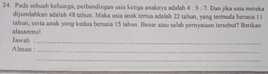 Pada sebuah keluarga, perbandingan usia ketiga anaknya adalah 4:5:7. Dan jika usia mereka 
dijumlahkan adalah 48 tahun. Maka usia anak tertua adalah 22 tahun, yang termuda berusia 11
tahun, serta anak yang kedua berusia 15 tahun. Benar atau salah pernyataan tersebut? Berikan 
alasanmu! 
Jawab :_ 
Alasan :_ 
_