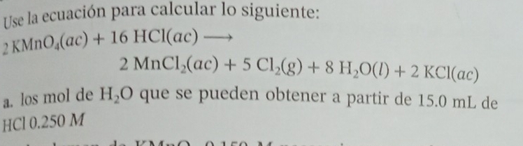 Use la ecuación para calcular lo siguiente:
2KMnO_4(ac)+16HCl(ac)to
2MnCl_2(ac)+5Cl_2(g)+8H_2O(l)+2KCl(ac)
a. los mol de H_2O que se pueden obtener a partir de 15.0 mL de 
HCl 0.250 M