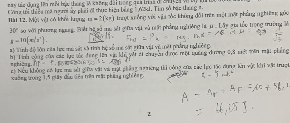 này tác dụng lên mỗi bậc thang là không đôi trong quả trình di chuyên và lay giả lổ 
Công tối thiều mà người ấy phải di thực hiện bằng 1,62kJ. Tìm số bậc thang n. 
Bài 12. Một vật có khối lượng m=2(kg) trượt xuống với vận tốc không đổi trên một mặt phẳng nghiêng góc
30° so với phương ngang. Biết hệ số ma sát giữa vật và mặt phẳng nghiêng là μ. Lấy gia tốc trọng trường là
g=10(m/s^2). 
P 
a) Tính độ lớn của lực ma sát và tính hệ số ma sát giữa vật và mặt phẳng nghiêng. 
b) Tính công của các lực tác dụng lên vật khi vật di chuyển được một quãng đường 0,8 mét trên mặt phẳng 
nghiêng. 
c) Nếu không có lực ma sát giữa vật và mặt phẳng nghiêng thì công của các lực tác dụng lên vật khi vật trượt 
xuống trong 1, 5 giây đầu tiên trên mặt phẳng nghiêng. 
2