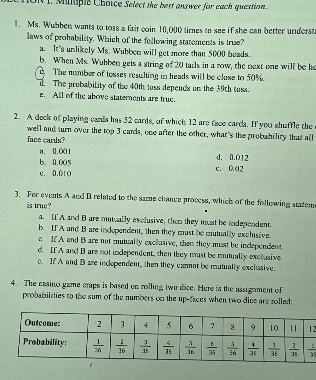 ION 1: Multiple Choice Select the best answer for each question.
1. Ms. Wubben wants to toss a fair coin 10,000 times to see if she can better understa
laws of probability. Which of the following statements is true?
a. It’s unlikely Ms. Wubben will get more than 5000 heads.
b. When Ms. Wubben gets a string of 20 tails in a row, the next one will be he
The number of tosses resulting in heads will be close to 50%.
d. The probability of the 40th toss depends on the 39th toss.
e. All of the above statements are true.
2. A deck of playing cards has 52 cards, of which 12 are face cards. If you shuffle the
well and turn over the top 3 cards, one after the other, what’s the probability that all
face cards?
a. 0.001 d. 0.012
b. 0.005
e. 0.02
c. 0.010
3. For events A and B related to the same chance process, which of the following statem
is true?
a. If A and B are mutually exclusive, then they must be independent.
b. If A and B are independent, then they must be mutually exclusive.
c. If A and B are not mutually exclusive, then they must be independent.
d. If A and B are not independent, then they must be mutually exclusive.
e. If A and B are independent, then they cannot be mutually exclusive.
4. The casino game craps is based on rolling two dice. Here is the assignment of
probabilities to the sum of the numbers on the up-faces when two dice are rolled:
2