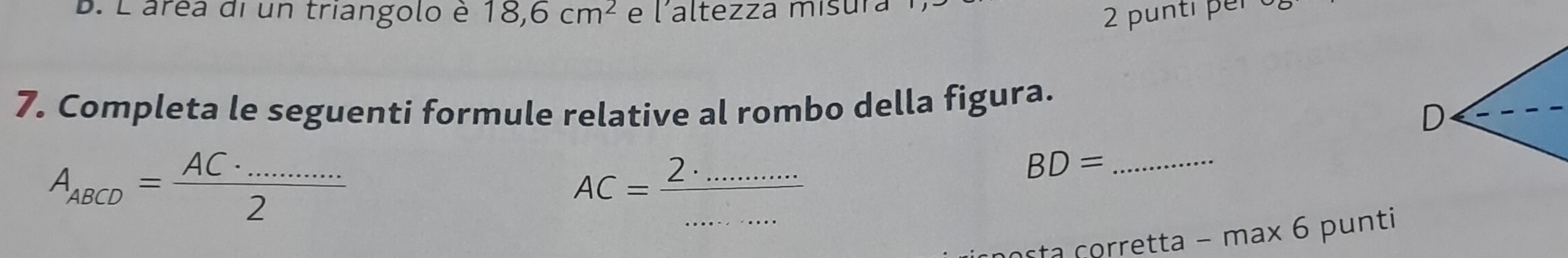 L'áréa di un triangolo è 18, 6cm^2 e l'altezza mísura 2 punti per 
7. Completa le seguenti formule relative al rombo della figura. 
D
A_ABCD= (AC· ...)/2 
__ AC=frac 2.
_ BD=
asta corretta − max 6 punti