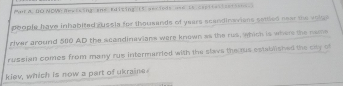 DO NOW: Revising and Editing (5 periods and 16 capitalizations.) 
people have inhabited russia for thousands of years scandinavians settled near the volga 
river around 500 AD the scandinavians were known as the rus, which is where the name 
russian comes from many rus intermarried with the slavs the rus established the city of 
kiev, which is now a part of ukraine⊥