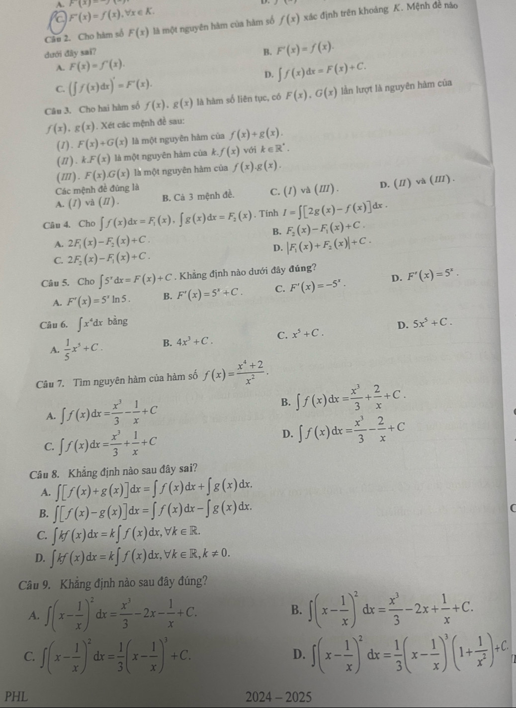 A. p(x)-)
a F'(x)=f(x),forall x∈ K.
Câu 2. Cho hàm số F(x) là một nguyên hàm của hàm số f(x) xác định trên khoảng K. Mệnh đề nào
dưới đây sai? B. F'(x)=f(x).
A. F(x)=f'(x).
D. ∈t f(x)dx=F(x)+C.
C. (∈t f(x)dx)'=F'(x).
Câu 3. Cho hai hàm số f(x),g(x) là hàm số liên tục, có F(x),G(x) lần lượt là nguyên hàm của
f(x),g(x). Xét các mệnh đề sau:
(1). F(x)+G(x) là một nguyên hàm của f(x)+g(x).
(Ⅱ). k.F(x) là một nguyên hàm của k. f(x) với k∈ R^*.
( Ⅲ ) . F(x).G(x) là một nguyên hàm của f(x).g(x).
Các mệnh đề đúng là
A. (1) và (II). B. Ca3 mệnh đề. C. (I)va(III). D. (Ⅱ) và (Ⅲ) .
Câu 4. Cho ∈t f(x)dx=F_1(x),∈t g(x)dx=F_2(x). Tính I=∈t [2g(x)-f(x)]dx.
B. F_2(x)-F_1(x)+C.
A. 2F_1(x)-F_2(x)+C. |F_1(x)+F_2(x)|+C.
D.
C. 2F_2(x)-F_1(x)+C.
Câu 5. Cho ∈t 5^xdx=F(x)+C. Khẳng định nào dưới đây đúng?
A. F'(x)=5^xln 5. B. F'(x)=5^x+C. C. F'(x)=-5^x. D. F'(x)=5^x.
Câu 6. ∈t x^4dx bàng 5x^5+C.
A.  1/5 x^5+C.
B. 4x^3+C. x^5+C. D.
C.
Câu 7. Tìm nguyên hàm của hàm số f(x)= (x^4+2)/x^2 .
A. ∈t f(x)dx= x^3/3 - 1/x +C B. ∈t f(x)dx= x^3/3 + 2/x +C.
C. ∈t f(x)dx= x^3/3 + 1/x +C
D. ∈t f(x)dx= x^3/3 - 2/x +C
Câu 8. Khẳng định nào sau đây sai?
A. ∈t [f(x)+g(x)]dx=∈t f(x)dx+∈t g(x)dx.
B. ∈t [f(x)-g(x)]dx=∈t f(x)dx-∈t g(x)dx.
C. ∈t kf(x)dx=k∈t f(x)dx,forall k∈ R.
D. ∈t kf(x)dx=k∈t f(x)dx,forall k∈ R,k!= 0.
Câu 9. Khẳng định nào sau đây đúng?
A. ∈t (x- 1/x )^2dx= x^3/3 -2x- 1/x +C.
B. ∈t (x- 1/x )^2dx= x^3/3 -2x+ 1/x +C.
C. ∈t (x- 1/x )^2dx= 1/3 (x- 1/x )^3+C. ∈t (x- 1/x )^2dx= 1/3 (x- 1/x )^3(1+ 1/x^2 )+C.
D.
PHL 2024 - 2025