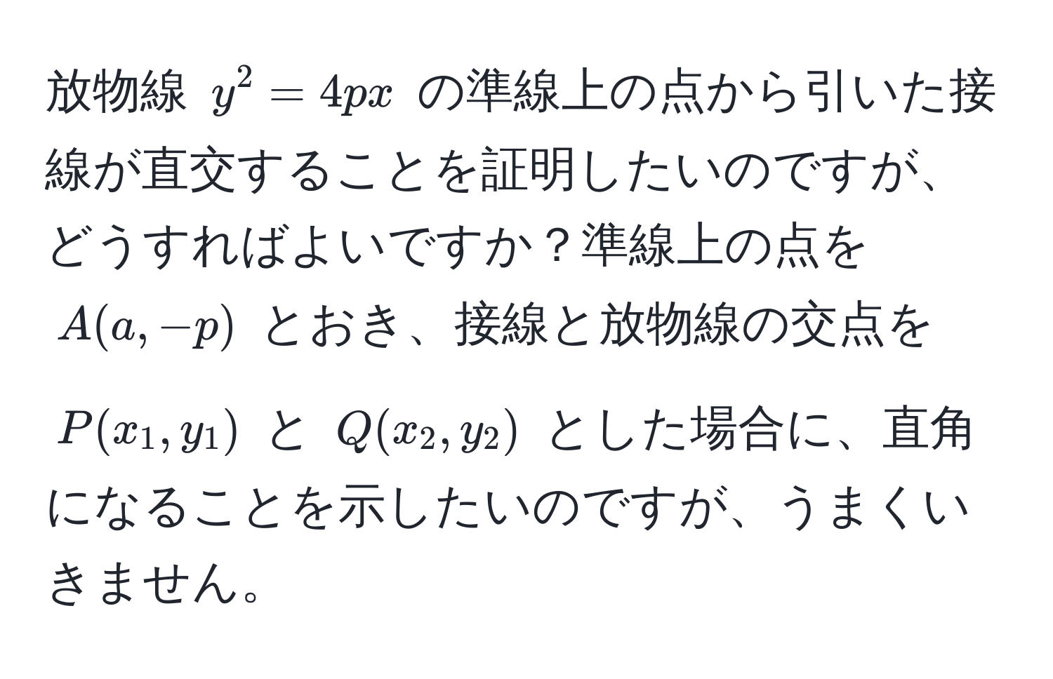 放物線 $y^2=4px$ の準線上の点から引いた接線が直交することを証明したいのですが、どうすればよいですか？準線上の点を $A(a, -p)$ とおき、接線と放物線の交点を $P(x_1, y_1)$ と $Q(x_2, y_2)$ とした場合に、直角になることを示したいのですが、うまくいきません。