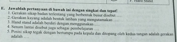 Haed Stand 
E. Jawablah pertanyaan di bawah ini dengan singkat dan tepat! 
1. Gerakan sikap badan terlentang yang berbentuk busur disebut ….. 
2. Gerakan kayang adalah bentuk latihan yang mengutamakan … 
3. Hand stand adalah berdiri dengan menggunakan … 
4. Senam lantai disebut juga sebagai pembelajaran … 
5. Posisi sikap tegak dengan bertumpu pada kepala dan ditopang oleh kedua tangan adalah gerakan 
adalah …_