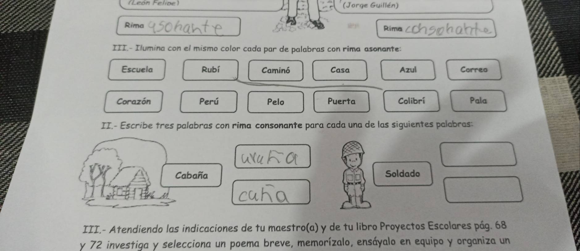 (León Felide) (Jorge Guillén) 
Rima Rima 
III.- Ilumina con el mismo color cada par de palabras con rima asonante: 
Escuela Rubí Caminó Casa Azul Correo 
Corazón Perú Pelo Puerta Colibrí Pala 
II.- Escribe tres palabras con rima consonante para cada una de las siguientes palabras 
Cabaña Soldado 
III.- Atendiendo las indicaciones de tu maestro(a) y de tu libro Proyectos Escolares pág. 68 
y 72 investiga y selecciona un poema breve, memorízalo, ensáyalo en equipo y organiza un