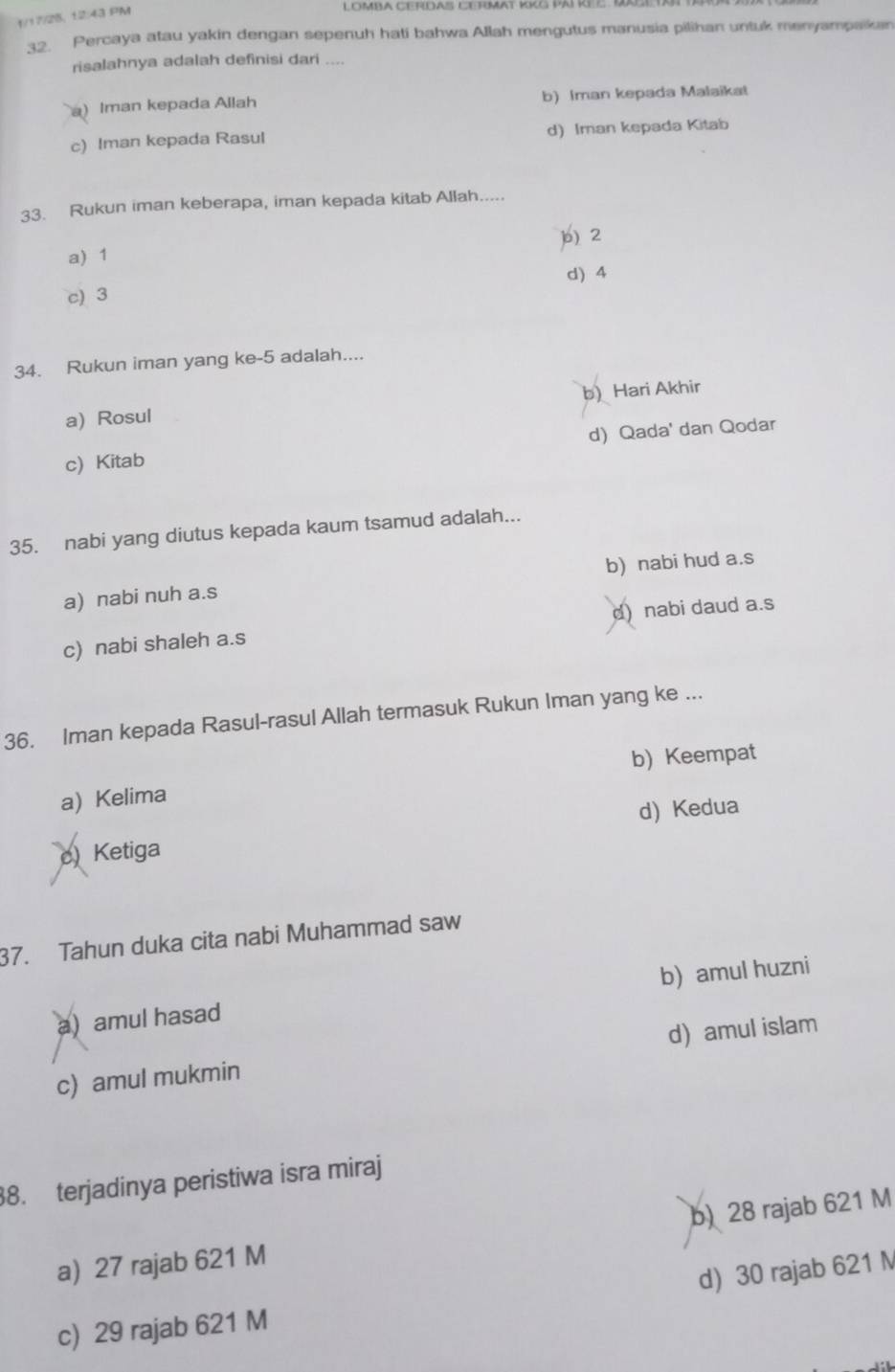 1/17/25, 12:43 PM
LOMBA CERDAS CERMAt KKG PAI KEC . KXg
32. Percaya atau yakin dengan sepenuh hati bahwa Allah mengutus manusia pilihan untuk menyampaikan
risalahnya adalah definisi dari ....
a) Iman kepada Allah b) Iman kepada Malaikat
c) Iman kepada Rasul d) Iman kepada Kitab
33. Rukun iman keberapa, iman kepada kitab Allah.....
a) 1 b) 2
d) 4
c) 3
34. Rukun iman yang ke -5 adalah....
a) Rosul b) Hari Akhir
c) Kitab d) Qada' dan Qodar
35. nabi yang diutus kepada kaum tsamud adalah...
a) nabi nuh a.s b) nabi hud a.s
c) nabi shaleh a.s d) nabi daud a.s
36. Iman kepada Rasul-rasul Allah termasuk Rukun Iman yang ke ...
a) Kelima b) Keempat
d) Kedua
c Ketiga
37. Tahun duka cita nabi Muhammad saw
b) amul huzni
a) amul hasad
c) amul mukmin d) amul islam
38. terjadinya peristiwa isra miraj
a) 27 rajab 621 M b) 28 rajab 621 M
c) 29 rajab 621 M d) 30 rajab 621 M
,.