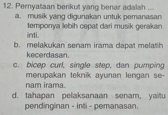 Pernyataan berikut yang benar adalah ...
a. musik yang digunakan untuk pemanasan
temponya lebih cepat dari musik gerakan
inti.
b. melakukan senam irama dapat melatih
kecerdasan.
c. bicep curl, single step, dan pumping
merupakan teknik ayunan lengan se-
nam irama.
d. tahapan pelaksanaan senam, yaitu
pendinginan - inti - pemanasan.