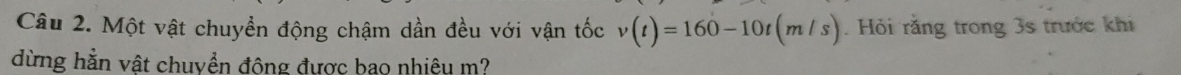 Một vật chuyển động chậm dần đều với vận tốc v(t)=160-10t(m/s). Hỏi rằng trong 3s trước khi 
dừng hằn vật chuyển động được bao nhiêu m?