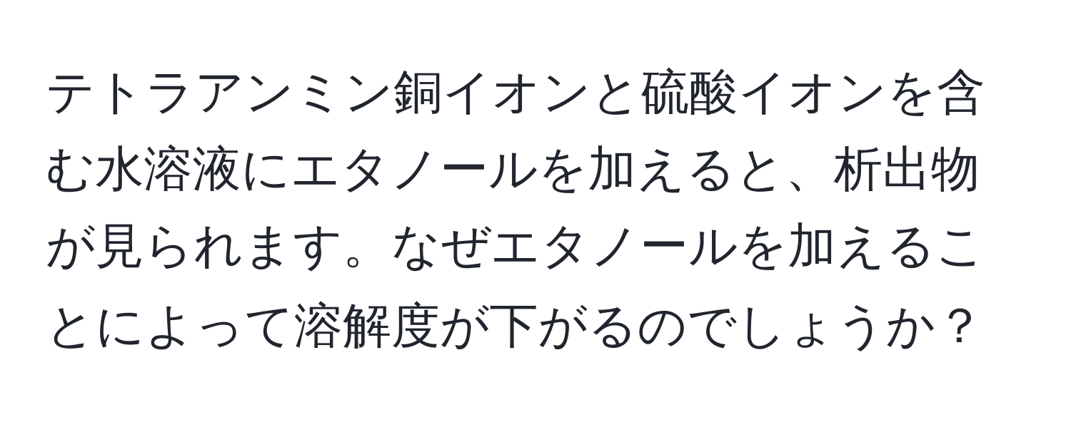 テトラアンミン銅イオンと硫酸イオンを含む水溶液にエタノールを加えると、析出物が見られます。なぜエタノールを加えることによって溶解度が下がるのでしょうか？