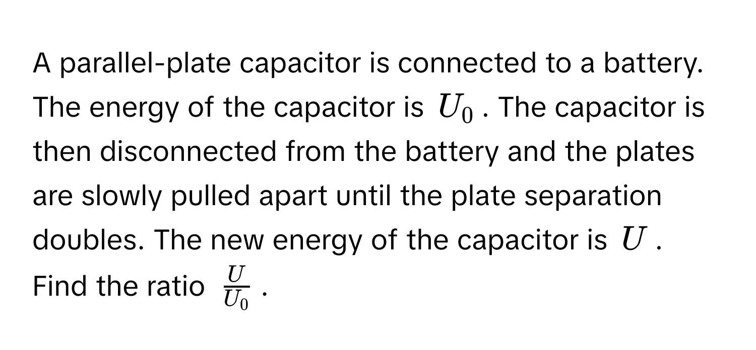 A parallel-plate capacitor is connected to a battery. The energy of the capacitor is $U_0$. The capacitor is then disconnected from the battery and the plates are slowly pulled apart until the plate separation doubles. The new energy of the capacitor is $U$. Find the ratio $ U/U_0 $.