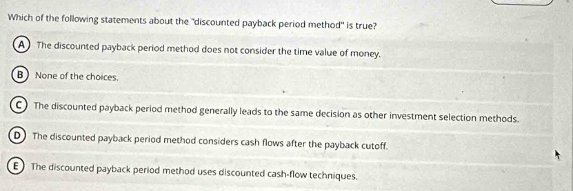 Which of the following statements about the "discounted payback period method" is true?
A The discounted payback period method does not consider the time value of money.
B None of the choices.
C) The discounted payback period method generally leads to the same decision as other investment selection methods.
D) The discounted payback period method considers cash flows after the payback cutoff.
E ) The discounted payback period method uses discounted cash-flow techniques.