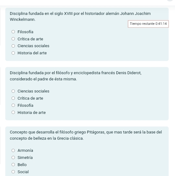 Disciplina fundada en el siglo XVIII por el historiador alemán Johann Joachim
Winckelmann.
Tiempo restante 0:41:14
Filosofía
Crítica de arte
Ciencias sociales
Historia del arte
Disciplina fundada por el filósofo y enciclopedista francés Denis Diderot,
considerado el padre de ésta misma.
Ciencias sociales
Crítica de arte
Filosofía
Historia de arte
Concepto que desarrolla el filósofo griego Pitágoras, que mas tarde será la base del
concepto de belleza en la Grecia clásica.
Armonía
Simetría
Bello
Social