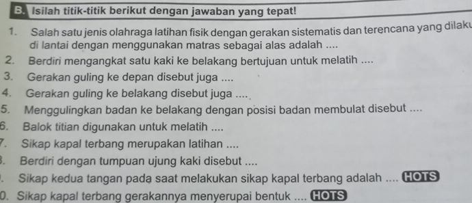 Isilah titik-titik berikut dengan jawaban yang tepat! 
1. Salah satu jenis olahraga latihan fisik dengan gerakan sistematis dan terencana yang dilak 
di lantai dengan menggunakan matras sebagai alas adalah .... 
2. Berdiri mengangkat satu kaki ke belakang bertujuan untuk melatih .... 
3. Gerakan guling ke depan disebut juga .... 
4. Gerakan guling ke belakang disebut juga .... 
5. Menggulingkan badan ke belakang dengan posisi badan membulat disebut .... 
6. Balok titian digunakan untuk melatih .... 
7. Sikap kapal terbang merupakan latihan .... 
. Berdiri dengan tumpuan ujung kaki disebut .... 
. Sikap kedua tangan pada saat melakukan sikap kapal terbang adalah .... HOTS 
0. Sikap kapal terbang gerakannya menyerupai bentuk .... HOTS