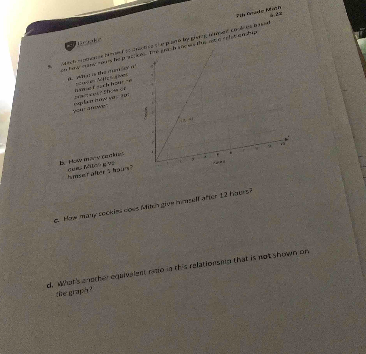 7th Grade Math
3.22
5. Mitch motivates himself to practice the piano by giving himself cookies based BCS Brooke
on how many hours he practice graph shows this ratio relationship
a. What is the number of 
cookies Mitch gives
himself each hour he
practices? Show or
explain how you got
your answer
b. How many cookies
does Mitch give
himself after 5 hours?
c. How many cookies does Mitch give himself after 12 hours?
d. What’s another equivalent ratio in this relationship that is not shown on
the graph?